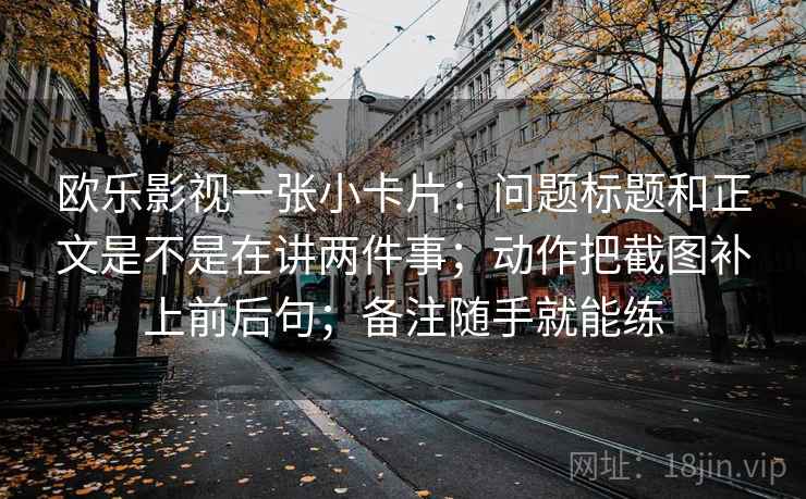 欧乐影视一张小卡片：问题标题和正文是不是在讲两件事；动作把截图补上前后句；备注随手就能练