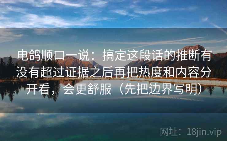 电鸽顺口一说：搞定这段话的推断有没有超过证据之后再把热度和内容分开看，会更舒服（先把边界写明）